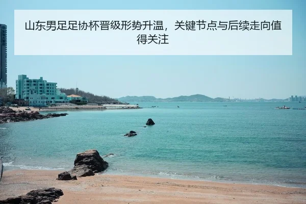 山东男足足协杯晋级形势升温，关键节点与后续走向值得关注